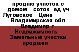продаю участок с домом 8 соток cад уч Луговское › Цена ­ 350 000 - Владимирская обл., Владимир г. Недвижимость » Земельные участки продажа   
